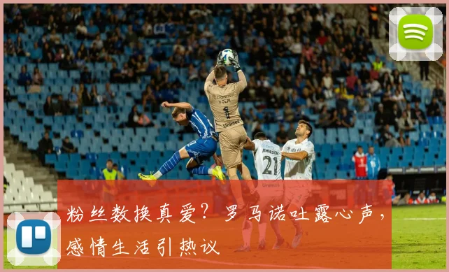 粉丝数换真爱？罗马诺吐露心声，感情生活引热议