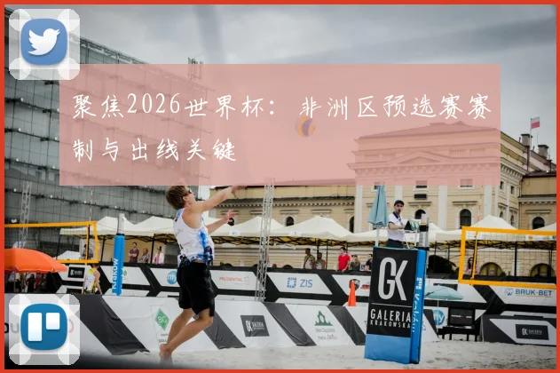 聚焦2026世界杯：非洲区预选赛赛制与出线关键
