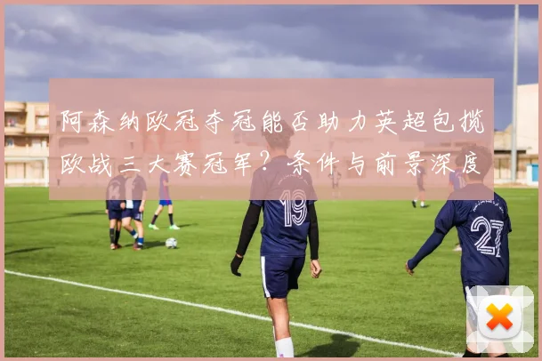 阿森纳欧冠夺冠能否助力英超包揽欧战三大赛冠军？条件与前景深度解析