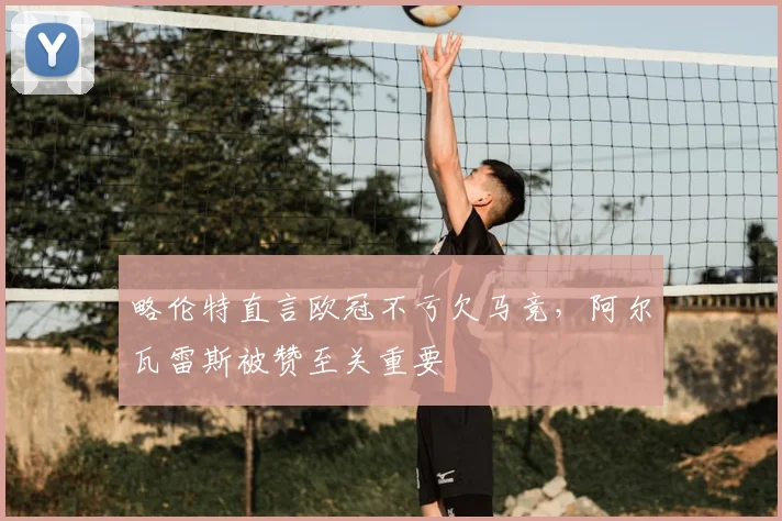 略伦特直言欧冠不亏欠马竞，阿尔瓦雷斯被赞至关重要