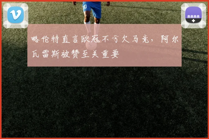略伦特直言欧冠不亏欠马竞，阿尔瓦雷斯被赞至关重要
