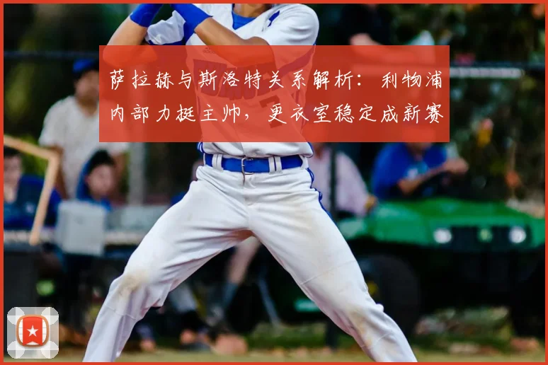 萨拉赫与斯洛特关系解析:利物浦内部力挺主帅,更衣室稳定成新赛季关键