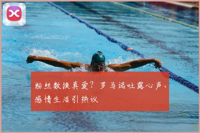 粉丝数换真爱?罗马诺吐露心声,感情生活引热议