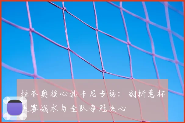 拉齐奥核心扎卡尼专访:剖析意杯决赛战术与全队争冠决心